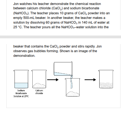 <p>Jon thinks about ways he could increase the rate of the chemical reaction between calcium chloride (CaCl ) and sodium bicarbonate (NaHCO ). Which change would MOST LIKELY increase the rate of the chemical reaction? </p>