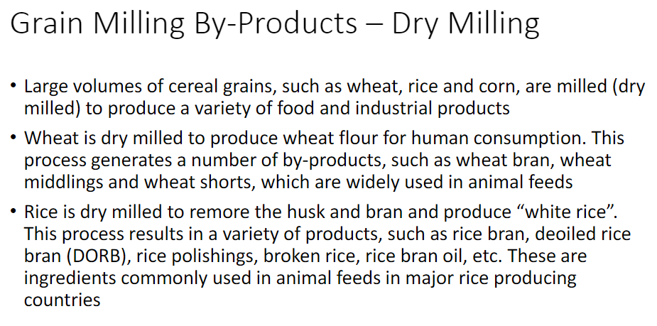 <p><strong>Dry Milling</strong><br> • Large volumes of <strong>cereal grains</strong> such as <strong>wheat, rice, and corn</strong> are dry milled<br> • Used to produce a variety of <strong>food and industrial products</strong></p><p><strong>Wheat</strong><br> • Dry milled to produce <strong>wheat flour</strong> for human consumption<br> • Process generates by-products used widely in <strong>animal feeds</strong><br> • <strong>Wheat bran</strong><br> • <strong>Wheat middlings</strong><br> • <strong>Wheat shorts</strong></p><p><strong>Rice</strong><br> • Dry milled to remove the <strong>husk and bran</strong> → produces <strong>white rice</strong><br> • Process produces several by-products<br> • <strong>Rice bran</strong><br> • <strong>Deoiled rice bran (DORB)</strong><br> • <strong>Rice polishings</strong><br> • <strong>Broken rice</strong><br> • <strong>Rice bran oil</strong><br> • These products are commonly used as <strong>animal feed ingredients</strong> in major <strong>rice-producing countries</strong></p>