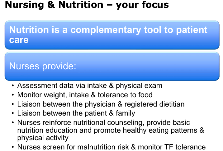 <ul><li><p>Assessment data via intake & physical exam</p></li><li><p>Monitor weight, intake and tolerance to food</p></li><li><p>Liaison between the physician and registered dietitian</p></li><li><p>Liaison between the patient and family</p></li><li><p>Nurses reinforce nutritional counseling, provide basic nutrient education and promote healthy eating patterns & physical activity</p></li><li><p>Nurses screen for malnutrition risk and monitor TF tolerance</p></li></ul><p></p>