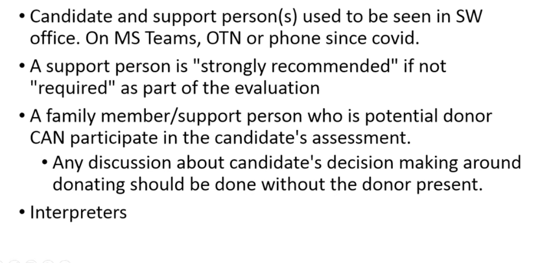 <ul><li><p>come to eval with a support person </p></li><li><p>can bring potential donor if they are a support person - will not talk about living donation with living donor person in the room </p></li><li><p>use interpreter for language barriers </p><img src="https://assets.knowt.com/user-attachments/51b3d814-2d1a-4845-8299-cb116671ded0.png" data-width="100%" data-align="center"></li><li><p>people are often confused why transplant social work is necessary - dont know what they dont know about tranpslant </p></li><li><p>Used to do in person visits for those who are out of province - now that it is virtual - have to get registered with other social work colleges of other provinces </p></li></ul><p></p>