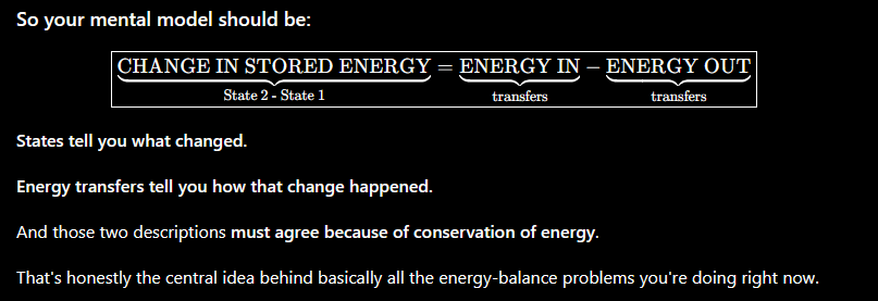 <p>So your mental model should be: State&nbsp;2&nbsp;-&nbsp;State&nbsp;1CHANGE&nbsp;IN&nbsp;STORED&nbsp;ENERGY​​=transfersENERGY&nbsp;IN​​−transfersENERGY&nbsp;OUT​​​ </p><p><strong>States tell you what changed.</strong></p><p> </p><p><strong>Energy transfers tell you how that change happened.</strong></p><p> </p><p>And those two descriptions <strong>must agree because of conservation of energy</strong>.</p><p> </p><p>That's honestly the central idea behind basically all the energy-balance problems you're doing right now.</p>