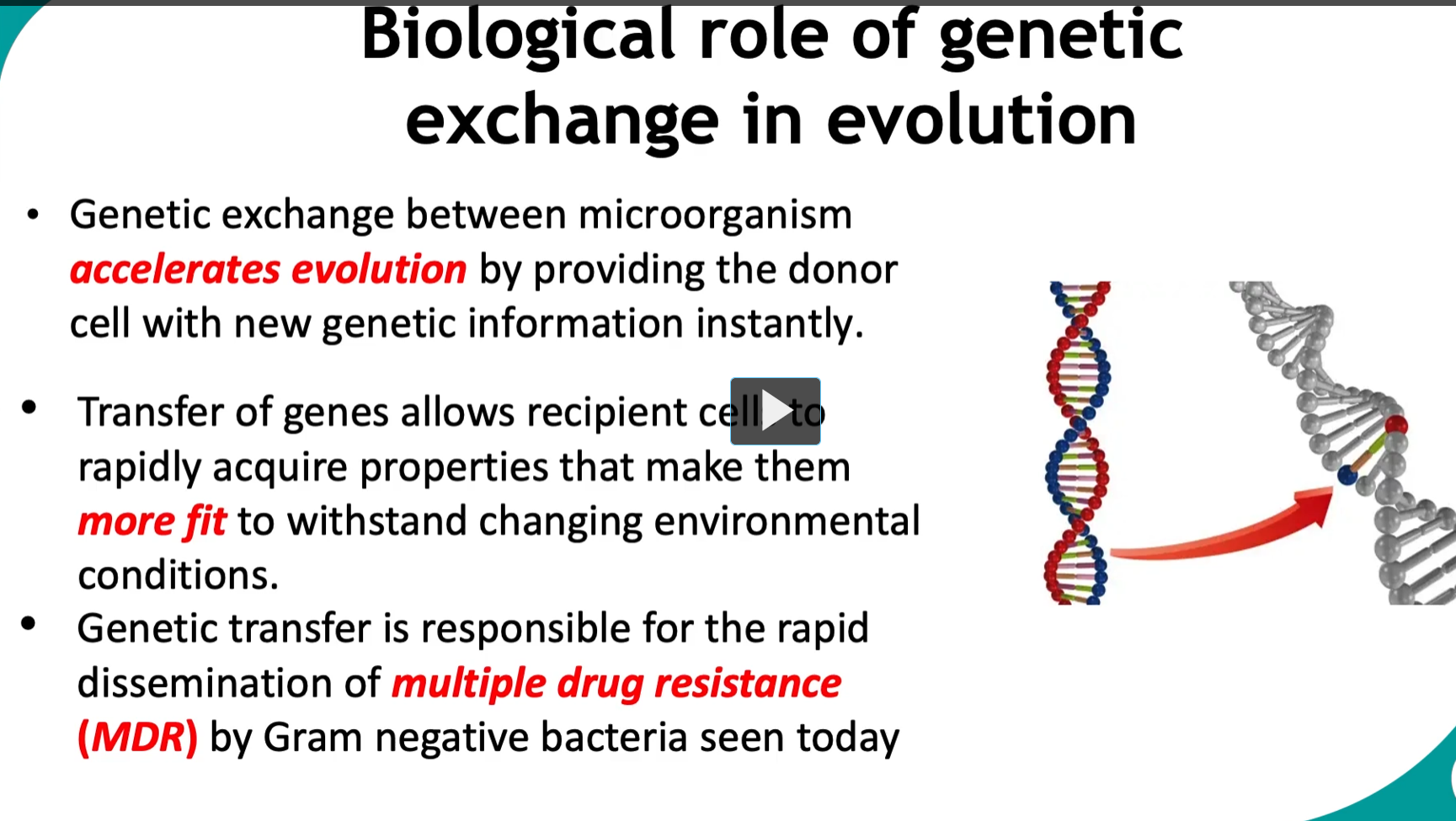 <p><strong>Biological role of genetic exchange in evolution</strong></p><ul><li><p><strong>Genetic exchange</strong> between microorganism <strong>accelerates evolution</strong> by <strong>providing the donor cell with new genetic information instantly.</strong></p></li><li><p><strong>Transfer of genes</strong> allows <strong>recipient cell</strong> to <strong>rapidly acquire properties</strong> that make them <strong>more fit</strong> to withstand changing environmental conditions.</p></li><li><p><strong>Genetic transfer</strong> is responsible for the <strong>rapid dissemination of multiple drug resistance (MDR)</strong> by <strong>Gram negative bacteria seen today.</strong></p></li></ul><p></p>