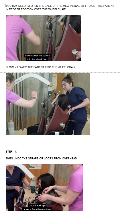 <ul><li><p><span style="background-color: transparent;">YOU MAY NEED TO OPEN THE BASE OF THE MECHANICAL LIFT TO GET THE PATIENT IN PROPER POSITION OVER THE WHEELCHAIR</span></p></li></ul><p></p><ul><li><p><span style="background-color: transparent;">SLOWLY LOWER THE PATIENT INTO THE WHEELCHAIR</span></p></li></ul><p></p><p></p><ul><li><p><span style="background-color: transparent;">THEN UNDO THE STRAPS OR LOOPS FROM OVERHEAD</span></p></li></ul><p><br></p><p><br></p><p></p>