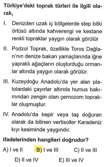 <p><strong>I. Öncül (DOĞRU):</strong> İç bölgelerde (İç Anadolu, Doğu Anadolu'nun alçak yerleri) step iklimi hakimdir. Yağış azlığı nedeniyle kahverengi ve kestane renkli bozkır toprakları en yaygın türdür.</p><p><strong>II. Öncül (YANLIŞ):</strong> Podzol topraklar Toroslar'da değil, Batı Karadeniz'de (özellikle Bolu-Zonguldak çevresi) soğuk ve nemli iklim bölgelerindeki iğne yapraklı ormanlar altında görülür.</p><p><strong>III. Öncül (DOĞRU):</strong> Erzurum-Kars (Kuzeydoğu Anadolu) platolarında sert karasal iklim ve yaz yağışlarıyla yeşeren çayırlar altında dünyanın en verimli zonal toprağı olan <strong>Çernozyom (Kara Toprak)</strong> oluşmuştur.</p><p><strong>IV. Öncül (YANLIŞ):</strong> Vertisoller (Kepir/Taş doğuran) Karadeniz'de değil; Trakya (Ergene Havzası), Güney Marmara ve Muş Ovası gibi eski göl tabanlarında yaygındır.</p>