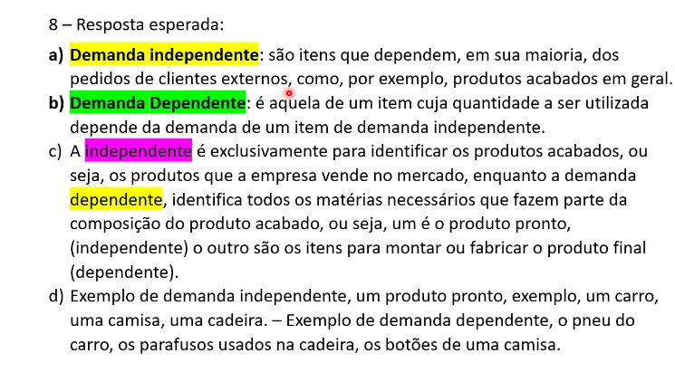 <p><strong>a) Demanda independente</strong>: é a procura do mercado pelo produto final.<br>Ela não depende de outro item e normalmente precisa ser prevista através de análises de vendas e comportamento do consumidor. Ex: bicicletas, celular, carro.</p><p></p><p><strong>Demanda dependente: </strong>depende da fabricação de outro produto e normalmente envolve peças e materiais. Ex: roda, pedais, pneus, baterias, para-brisa</p><p></p><p>c) Independente identifica apenas produtos acabados. Dependente são todos os materiais e composições que fazem parte de 1 produto acabado.</p>