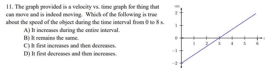 <p>The graph provided is a velocity vs. time graph for thing that can move and is indeed moving. Which of the following is true about the speed of the object during the time interval from 0 to 8 s. A) It increases during the entire interval. B) It remains the same. C) It first increases and then decreases. D) It first decreases and then increases.</p>