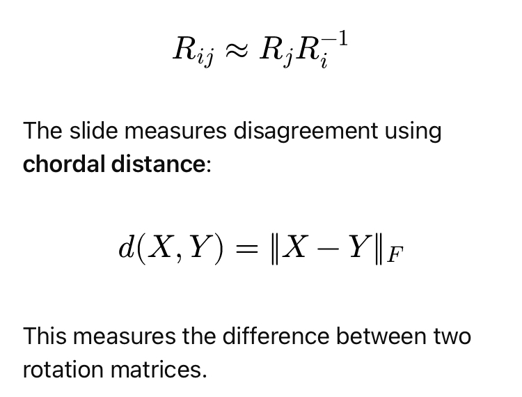 <p>Ideally, the measured relative rotation agrees with the rotations predicted by the global camera poses:</p><p>*form in pict</p><p>This measures the difference between two rotation matrices.</p><p><strong>Overall process:</strong></p><ol><li><p>Minimize the squared disagreements across camera pairs.</p></li><li><p>Use a <strong>linear approximation</strong> to obtain initial rotations.</p></li><li><p>Project the results back to valid rotation matrices using <strong>SVD</strong>.</p></li><li><p>Refine them on the rotation space <strong>SO(3)</strong> using small iterative corrections.</p></li><li><p>Use <strong>robust losses</strong>, such as Huber, to reduce the effect of incorrect pairwise estimates.</p></li></ol><p><strong>→ Remember:</strong> Rotation averaging makes noisy camera orientations <strong>globally consistent</strong>.</p>