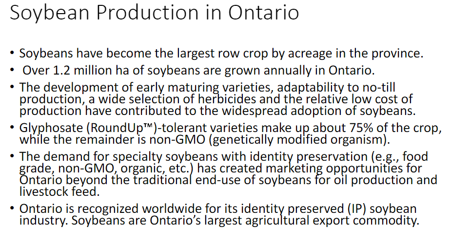 <p><strong>Production</strong><br> • Soybeans are the <strong>largest row crop by acreage</strong> in Ontario<br> • Over <strong>1.2 million ha</strong> of soybeans are grown annually in Ontario</p><p><strong>Reasons for Widespread Adoption</strong><br> • Development of <strong>early-maturing varieties</strong><br> • Adaptability to <strong>no-till production</strong><br> • Wide selection of <strong>herbicides</strong><br> • Relatively <strong>low cost of production</strong></p><p><strong>Soybean Varieties</strong><br> • <strong>Glyphosate (Roundup)-tolerant varieties</strong> → about <strong>75%</strong> of the crop<br> • Remaining crop → <strong>non-GMO (genetically modified organism)</strong></p><p><strong>Specialty Soybeans</strong><br> • Demand for <strong>identity-preserved (IP) soybeans</strong> has created new marketing opportunities<br> • Examples → <strong>food grade, non-GMO, organic</strong>, etc.<br> • Expands beyond traditional uses of soybeans for <strong>oil production and livestock feed</strong></p><p><strong>Ontario Soybean Industry</strong><br> • Ontario is recognized worldwide for its <strong>identity-preserved (IP) soybean industry</strong><br> • Soybeans are Ontario’s <strong>largest agricultural export commodity</strong></p>