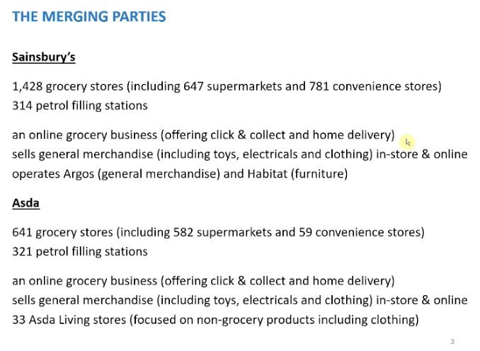<p>THE OVERVIEW OF THE MERGER AND looking at the parties involved. Bring together the second and third largest supermarket brand, but the competition agency were much wider as they were involved in a wider range of other activity, convenience stores, fuel are a few examples</p><p>&nbsp;</p><p>Grocery - the number of stores, Sainsbury was much larger than Asda at the time of the merger. Sainsbury only had a small number more super stores, Sainsbury had many more convenience stores. Sainsbury more active in convenience store market than Asda. Main difference were locations, Sainsbury mainly located in the south, Asda more in the north of England. Sainsbury considered a place with high quality than Asda</p><p>&nbsp;</p><p>Petrol - involved in supplying fuel, very similar. Asda slightly higher, normally located at the larger stores.</p><p>&nbsp;</p><p>Online - both had online grocery service</p><p>&nbsp;</p><p>General merchandise - both in store and online</p><p>&nbsp;</p><p>Other - operate in other markets, like Argos and habitat. Asda involved in similar operations through their living stores, non grocery products</p>