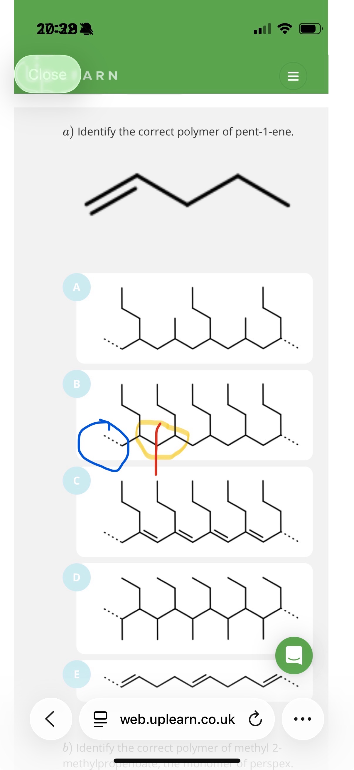<p><span>The correct answer is </span><strong><span>B</span></strong><span>.</span></p><p><strong><span>1. Identify the Monomer</span></strong></p><p><span>The monomer is </span><strong><span>pent-1-ene</span></strong><span>. In skeletal formula, it looks like this:</span></p><p><span>• </span><strong><span>Carbons 1 and 2</span></strong><span> have the double bond (C=C).</span></p><p><span>• Attached to </span><strong><span>Carbon 2</span></strong><span> is a propyl group (a 3-carbon chain: -CH_2-CH_2-CH_3).</span></p><p><strong><span>2. The Polymerization Rule</span></strong></p><p><span>When pent-1-ene polymerizes:</span></p><p><span>1. The double bond between C_1 and C_2 breaks.</span></p><p><span>2. These two carbons form new single bonds to the next monomers, creating a continuous </span><strong><span>carbon-carbon backbone</span></strong><span>.</span></p><p><span>3. Everything else attached to those two carbons becomes a </span><strong><span>side chain</span></strong><span> (pendant group) hanging off that backbone.</span></p><p><strong><span>3. Why B is Correct</span></strong></p><p><span>In structure </span><strong><span>B</span></strong><span>, you can see a repeating unit where:</span></p><p><span>• The backbone consists of 2 carbons per monomer unit.</span></p><p><span>• Every second carbon in the backbone has a </span><strong><span>3-carbon chain (propyl group)</span></strong><span> sticking out.</span></p><p><span>• This matches the structure of pent-1-ene perfectly.</span></p><p></p><p><span>-In this image, note that the blue highlighted bit shows the extended double bond line.The first section of the yellow bit contains the other extended dotted line of the double bond(which is coloured fully black). The side chain that is shown between the blue and yellow circle is there because everything other than the carbons in the double bond becomes a side chain. Now the second part of the yellow circle shows where pent-1-ene repeats again and note that the extended dotted line of that pent-1-ene is coloured fully black since it is joined with the first repeating units extended line(which like I mentioned way earlier is coloured fully black). If u look at the end of the whole polymer, you will see that it ends off with a dotted line, so this is reassurance if u didn’t understand what u was saying earlier</span></p>