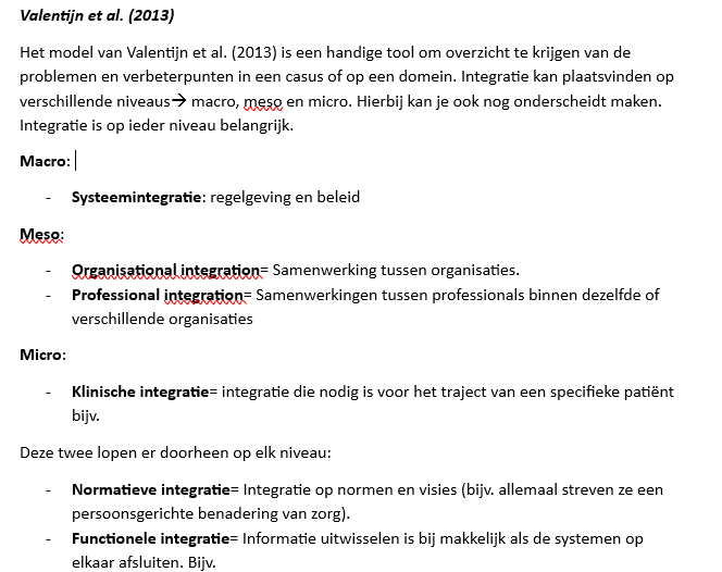 <p>Valentijn et al. (2013) – Regenboogmodel voor Integrale Zorg</p><p><strong>Kernidee</strong><br>Integrale zorg ontstaat wanneer er op alle niveaus wordt samengewerkt: van de individuele cliënt (micro) tot organisaties (meso) en beleid/regelgeving (macro).</p><p></p><p><strong>Clinical integration (micro)</strong></p><ul><li><p>Zorg rond één cliënt wordt goed op elkaar afgestemd.</p></li><li><p>Persoon staat centraal.</p></li><li><p>Voorbeeld: huisarts, wijkverpleegkundige en psycholoog werken met één zorgplan.</p></li></ul><p></p><p><strong>Professional integration (micro/meso)</strong></p><ul><li><p>Samenwerking tussen professionals.</p></li><li><p>Voorbeeld: huisarts, maatschappelijk werker en GGZ-professional werken samen.</p></li></ul><p></p><p><strong>Organisational integration (meso)</strong></p><ul><li><p>Samenwerking tussen organisaties.</p></li><li><p>Voorbeeld: ziekenhuis, thuiszorg en welzijnsorganisatie maken gezamenlijke afspraken.</p></li></ul><p></p><p><strong>System integration (macro)</strong></p><ul><li><p>Afstemming van beleid, wetgeving, financiering en regels.</p></li><li><p>Voorbeeld: gemeente en zorgverzekeraar hanteren dezelfde afspraken.</p></li></ul><p></p><p><strong>Functional integration (verbindende factor)</strong></p><ul><li><p>Afstemming van ondersteunende systemen.</p></li><li><p>Voorbeeld: gedeeld patiëntendossier, administratie, ICT-systemen.</p></li></ul><p></p><p><strong>Normative integration (verbindende factor)</strong></p><ul><li><p>Gedeelde waarden, normen, visie en doelen.</p></li><li><p>Voorbeeld: alle organisaties vinden dat de cliënt centraal staat.</p></li></ul><p></p><p><strong>Person-focused care</strong></p><ul><li><p>Focus op de behoeften van één persoon.</p></li><li><p>Centrale uitgangspunt van het model.</p></li></ul><p></p><p><strong>Population-based care</strong></p><ul><li><p>Focus op de behoeften van een hele doelgroep of populatie.</p></li><li><p>Bijvoorbeeld alle ouderen met dementie in een wijk.</p></li></ul><p></p><p><strong>Niveaus</strong></p><ul><li><p>Micro = cliënt en professionals</p></li><li><p>Meso = organisaties</p></li><li><p>Macro = beleid, regelgeving en financiering</p></li></ul><p></p><p><strong>Tentamenzin</strong><br>Volgens Valentijn et al. ontstaat integrale zorg wanneer klinische, professionele, organisatorische en systeemintegratie op elkaar aansluiten, ondersteund door functionele en normatieve integratie, met aandacht voor zowel de individuele cliënt (person-focused care) als de populatie (population-based care).</p>
