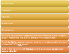 <p>-amtriptyline</p><p>-imipramine</p><p>-doxepin</p><p>-notriplyine</p><p>-desipramine</p><p>-can take 10-14 days, effects may not be seen until 4-8 weeks</p><p>-depression & depressive episode of BPD</p>