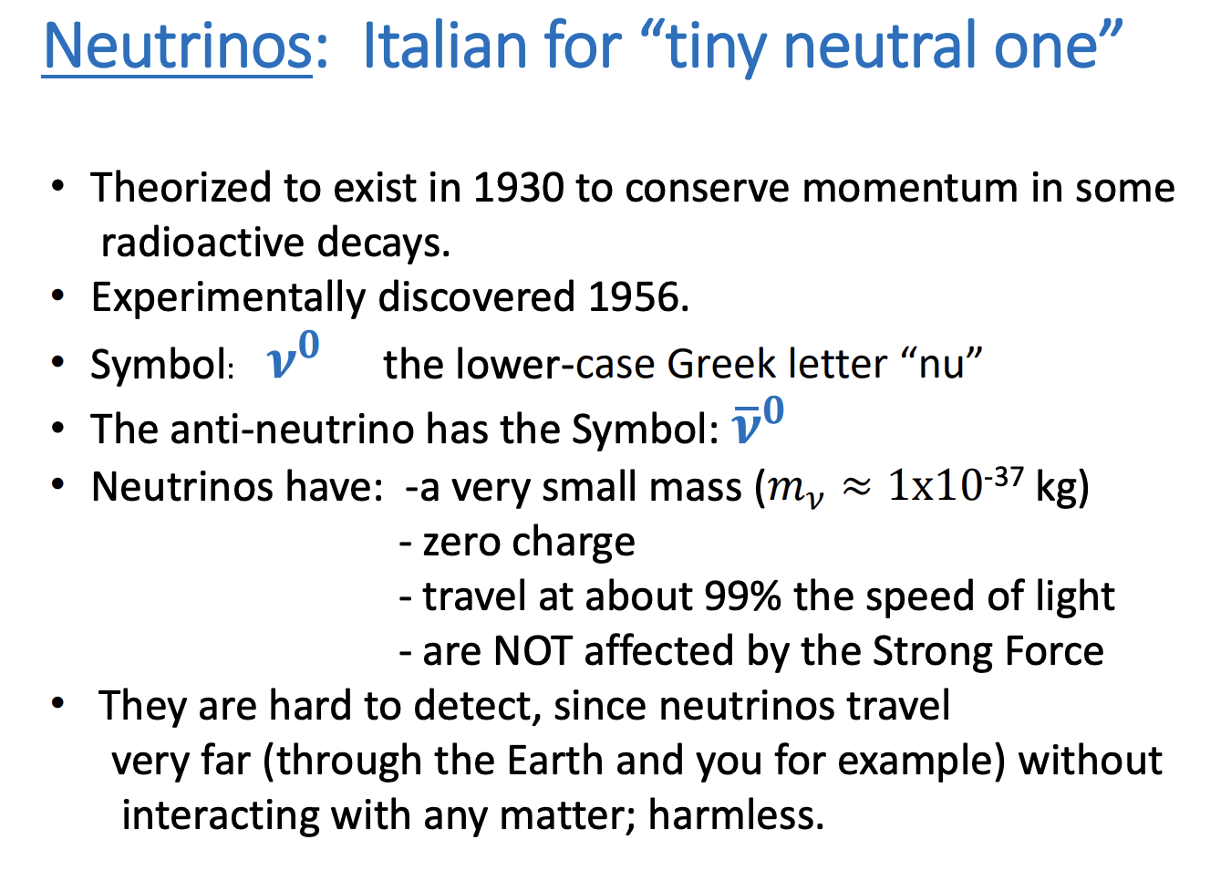 <p>-Italian for “tiny neutral one”</p><p>-Theorized to exist in 1930 to conserve momentum in some radioactive decays</p><p>-Experimentally discovered 1956.</p><p>-Symbol: 𝝂 𝟎 the lower-case Greek letter “nu”</p><p>-The anti-neutrino has the Symbol: 𝝂bar 𝟎</p><p>-Neutrinos have:</p><ul><li><p>a very small mass (𝑚𝜈 ≈ 1x10-37 kg)</p></li><li><p>zero charge</p></li><li><p>travel at about 99% the speed of light</p></li><li><p>are NOT affected by the Strong Force</p></li></ul><p>-They are hard to detect, since neutrinos travel very far (through the Earth and you for example) without interacting with any matter; harmless.</p>