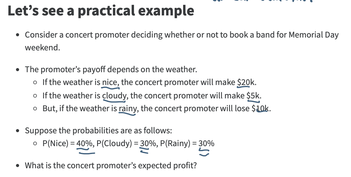 <p>The promoterʼs payoff depends on the weather.</p><p class="p1">If the weather is nice, the concert promoter will make $20k.</p><p class="p1">If the weather is cloudy, the concert promoter will make $5k.</p><p class="p1">But, if the weather is rainy, the concert promoter will lose $10k.</p><p class="p1"></p><p class="p1">Suppose the probabilities are as follows:</p><p class="p1">P(Nice) = 40%, P(Cloudy) = 30%, P(Rainy) = 30%</p><p class="p1"></p><p class="p1">What is the concert promoterʼs expected profit?</p>