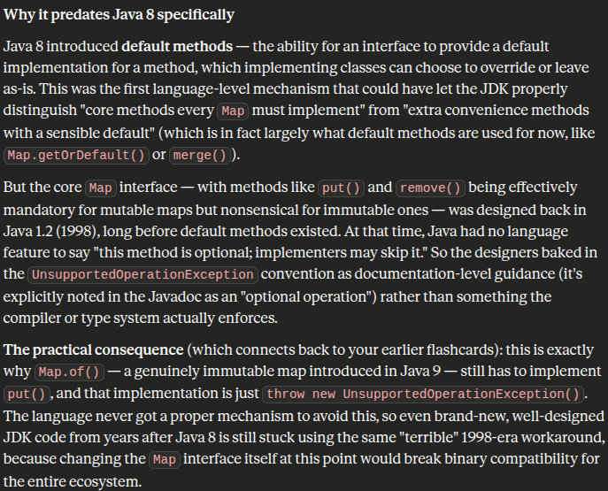 <p><code>Map</code> (and <code>List</code>, <code>Collection</code>, etc.) are defined as single, monolithic interfaces that bundle together both read operations (<code>get</code>, <code>size</code>, <code>containsKey</code>) and mutation operations (<code>put</code>, <code>remove</code>, <code>clear</code>, <code>putAll</code>) into one contract. There's no way in the interface itself to say "these methods are required, but these other ones are optional depending on the implementation."</p><p class="font-claude-response-body break-words whitespace-normal">That means if you want to build an <strong>immutable</strong> map — one that genuinely cannot be modified after construction — you're still forced to write a class that implements <code>put()</code>, <code>remove()</code>, <code>clear()</code>, and every other mutating method, because the compiler requires every method of the interface to have a method body. There is no <code>Map</code> variant, no sub-interface, no annotation, that lets you say "I only support the read half of this contract."</p><p class="font-claude-response-body break-words whitespace-normal"><strong>The "back door" and why it's unsatisfactory (Solutions)</strong></p><p class="font-claude-response-body break-words whitespace-normal">Since Java can't structurally express "this method isn't supported," the workaround the JDK designers landed on decades ago was: implement the method anyway, but make its body just throw <code>UnsupportedOperationException</code> immediately. This technically satisfies the compiler (the interface contract says "you must provide a method with this signature," and throwing an exception counts as "providing" it), but it violates the <em>actual</em> meaning of an interface contract — which is supposed to be a promise that calling any method will do what it says, not potentially blow up at runtime.</p>