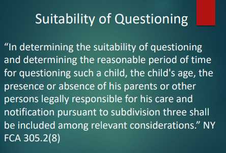 <p>It means deciding whether questioning is appropriate and how long it should last depends on factors like:</p><ul><li><p>the child’s <strong>age</strong></p></li><li><p>whether <strong>parents/guardians are present or absent</strong></p></li><li><p>whether <strong>parent notification</strong> happened<br>(NY F.C.A. 305.2(8))</p></li></ul><p><span>'Suitability of Questioning' refers to the assessment of whether it is appropriate to question a child and the duration of that questioning. This assessment takes into account several factors, including the child's age, whether parents or guardians are present, and whether parent notification has occurred. These factors help ensure that the questioning process is conducted respectfully and with consideration for the child's wellbeing, as seen in NY Family Court Act 305.2(8).</span></p><p></p>