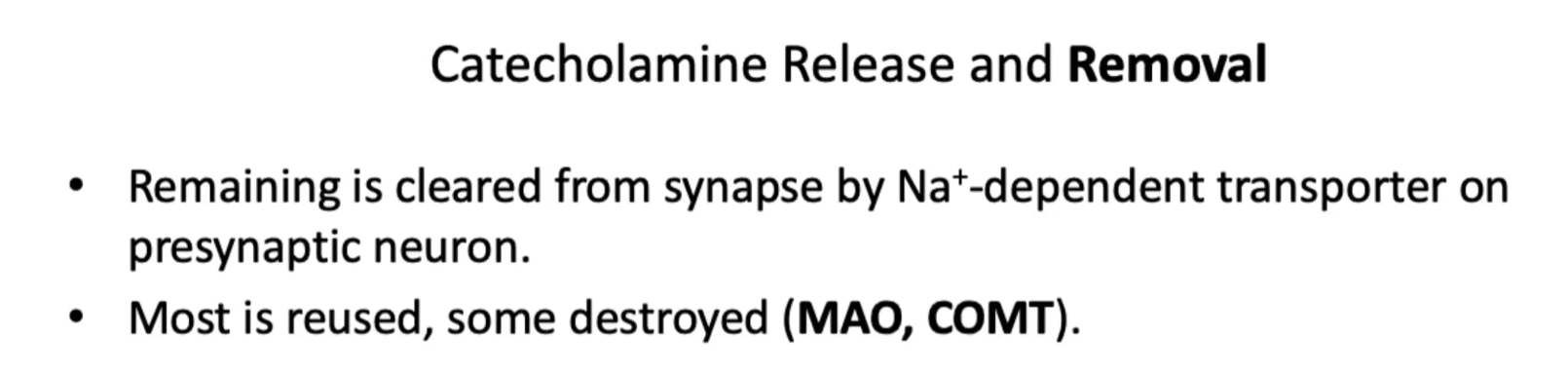 <p><u>Catecholamine Release and Removal</u></p><p><strong>Excess neurotransmitter</strong> is<strong> either taken back</strong> by a <strong>pre-synaptic neuron</strong> by a <strong>sodium-dependent transporter</strong> OR the excess neurotransmitter will be <strong>metabolized</strong> by <strong>enzymes</strong> such as<strong> Monoamine oxidase (MAO)</strong>, and <strong>catechol-o-methyl-transferase (COMT). </strong></p><p>This mechanism will terminate the signal and <strong>prevent overstimulation</strong>. </p><ul><li><p>Remaining is cleared from synapse by Na⁺-dependent transporter on presynaptic neuron.</p></li><li><p>Most is reused, some destroyed (<strong>MAO, COMT</strong>).</p></li></ul><p><u>Monoamine Oxidase (MAO) </u></p><p><strong>Definition:</strong><br><strong>Monoamine oxidase (MAO)</strong> is an <strong>enzyme</strong> that <strong>breaks down monoamine neurotransmitters "</strong>“monoamine oxidase” after they’ve done their job in the synapse.</p><p> What does MAO do? </p><p>It <strong>inactivates neurotransmitters</strong> like:</p><ul><li><p>Dopamine</p></li><li><p>Norepinephrine</p></li><li><p>Epinephrine</p></li><li><p>Serotonin</p></li></ul><p>This helps <strong>terminate the signal</strong> and prevents overstimulation.</p><p>Catechol-O-Methyltransferase (COMT) </p><p><strong>Definition:</strong><br>COMT is an enzyme that <strong>inactivates catecholamines</strong> by adding a methyl group (–CH₃).</p><p> What does COMT act on? </p><p>Mainly <strong>catecholamines</strong>:</p><ul><li><p>Dopamine</p></li><li><p>Norepinephrine</p></li><li><p>Epinephrine</p></li></ul><p><span style="color: rgb(39, 42, 151);">(<em>Unlike MAO, it does NOT significantly act on serotonin</em>)</span></p>