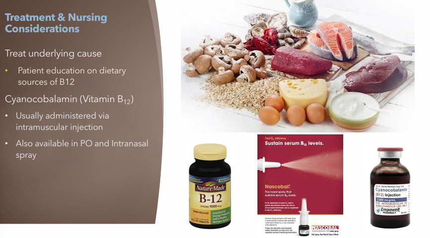 <ul><li><p>Treat underlying cause</p><ul><li><p>B12 Supplements or B12 Rich diet</p></li></ul></li><li><p>Cyanocobalamin (Vitamin B12)</p><ul><li><p>Usually administered via IM injection</p></li><li><p>Also available in PO and intranasal spray</p></li></ul></li></ul><p></p>