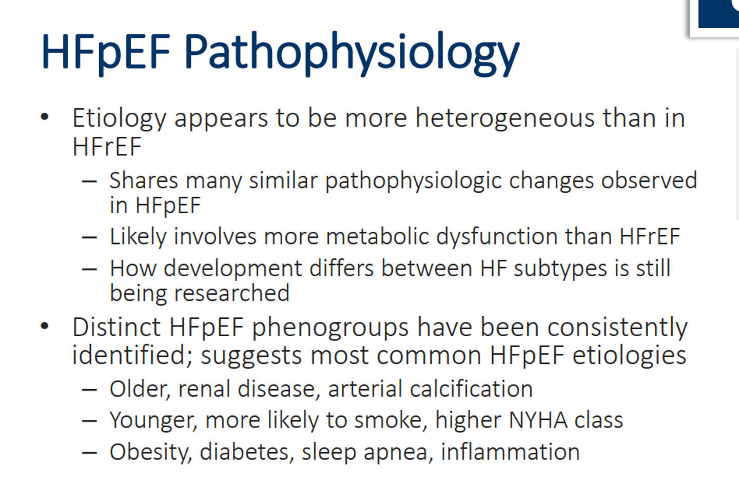 <p>• Etiology appears to be more heterogeneous than in HFrEF</p><p>– Shares many similar pathophysiologic changes observed in HFpEF</p><p>– Likely involves more metabolic dysfunction than HFrEF</p><p>– How development differs between HF subtypes is still</p><p>being researched</p><p>• Distinct HFpEF phenogroups have been consistently</p><p>identified; suggests most common HFpEF etiologies</p><p>1. Older, renal disease, arterial calcification</p><p>2. Younger, more likely to smoke, higher NYHA class</p><p>3. Obesity, diabetes, sleep apnea, inflammation</p>