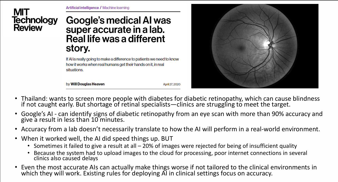 <p>- Thailand needed screening because diabetic retinopathy can cause blindness and retinal specialists were scarce.</p><p>- In testing, Google AI reported >90% accuracy with results in <10 minutes.</p><p>- In practice approximately 20% of images were rejected for inadequate image quality.</p><p>- Cloud upload plus poor internet delayed outputs.</p><p>- When working it accelerated screening, but accuracy alone did not guarantee useful implementation.</p><p>.</p><p>Lecturer emphasis: Clinical environment and workflow must be considered, not simply model accuracy.</p>